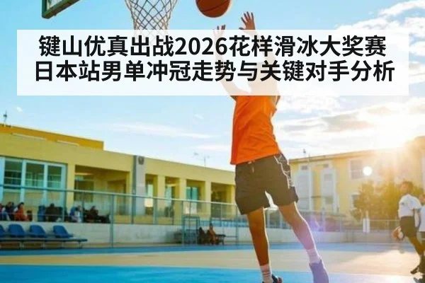 键山优真出战2026花样滑冰大奖赛日本站男单冲冠走势与关键对手分析