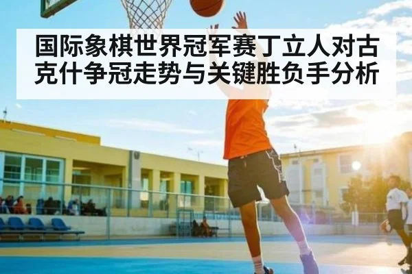 国际象棋世界冠军赛丁立人对古克什争冠走势与关键胜负手分析