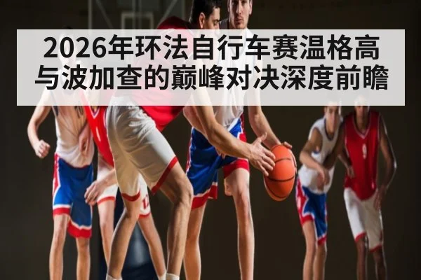 2026年环法自行车赛温格高与波加查的巅峰对决深度前瞻