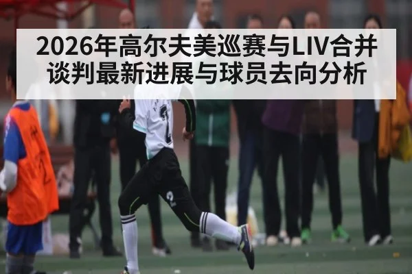 2026年高尔夫美巡赛与LIV合并谈判最新进展与球员去向分析