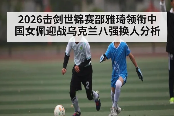 2026击剑世锦赛邵雅琦领衔中国女佩迎战乌克兰八强换人分析