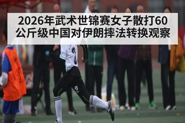 2026年武术世锦赛女子散打60公斤级中国对伊朗摔法转换观察